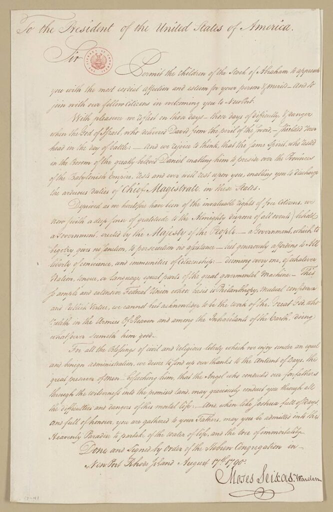 “To the President of the United States of America Sir: Permit the children of the Stock of Abraham to approach you with the most cordial affection and esteem for your person & merits and to join with our fellow Citizens in welcoming you to New Port. With pleasure we reflect on those days—those days of difficulty and danger when the God of Israel, who delivered David from the peril of the sword, shielded your head in the day of battle: and we rejoice to think that the same Spirit who rested in the Bosom of the greatly beloved Daniel enabling him to preside over the Provinces of the Babylonish Empire, rests and ever will rest upon you, enabling you to discharge the arduous duties of Chief Magistrate in these States. Deprived as we heretofore have been of the invaluable rights of free Citizens, we now (with a deep sense of gratitude to the Almighty disposer of all events) behold a Government, erected by the Majesty of the People—a Government, which to bigotry gives no sanction, to persecution no assistance—but generously affording to All liberty of conscience, and immunities of Citizenship: deeming every one, of whatever Nation, tongue, or language, equal parts of the great governmental Machine: This so ample and extensive Federal Union whose basis is Philanthropy, Mutual Confidence and Publick Virtue, we cannot but acknowledge to be the work of the Great God, who ruleth in the Armies Of Heaven and among the Inhabitants of the Earth, doing whatever seemeth him good. For all the Blessings of civil and religious liberty which we enjoy under an equal and benign administration, we desire to send up our thanks to the [Ancient] of Days, the great preserver of Men—beseeching him, that the Angel who conducted our forefathers through the wilderness into the promised land, may graciously conduct you through all the difficulties and dangers of this mortal life: and, when like Joshua full of days and full of honour, you are gathered to your Fathers, may you be admitted into the Heavenly Paradise to partake of the water of life, and the tree of immortality. Done and Signed by Order of the Hebrew Congregation in Newport Rhode Island Moses Seixas, Warden August 17, 1790